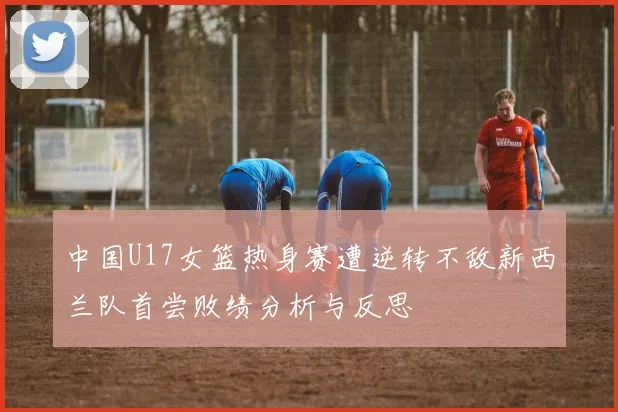 中国U17女篮热身赛遭逆转不敌新西兰队首尝败绩分析与反思