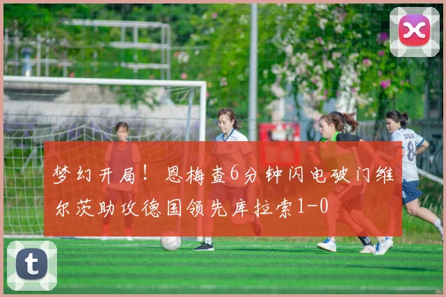 梦幻开局！恩梅查6分钟闪电破门维尔茨助攻德国领先库拉索1-0
