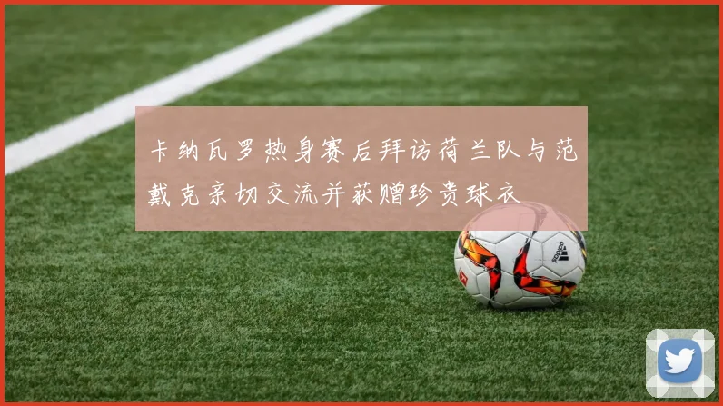 卡纳瓦罗热身赛后拜访荷兰队与范戴克亲切交流并获赠珍贵球衣