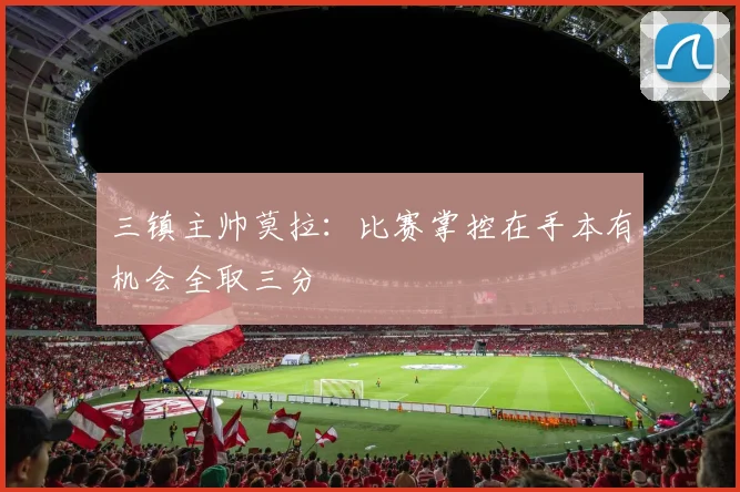 三镇主帅莫拉：比赛掌控在手本有机会全取三分