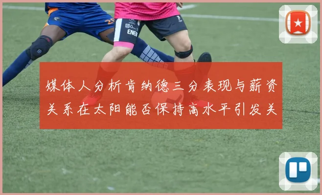 媒体人分析肯纳德三分表现与薪资关系在太阳能否保持高水平引发关注