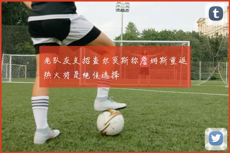 老队友支招查尔莫斯称詹姆斯重返热火将是绝佳选择