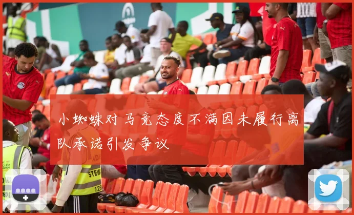 小蜘蛛对马竞态度不满因未履行离队承诺引发争议
