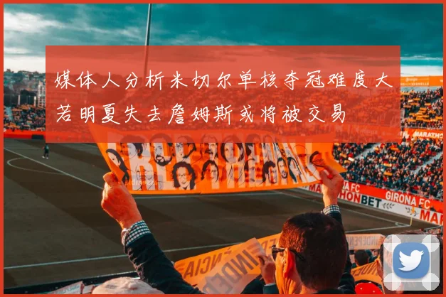 媒体人分析米切尔单核夺冠难度大若明夏失去詹姆斯或将被交易