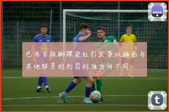 巴洛贡踩脚踝染红引发争议梅西与其他球员的判罚标准为何不同