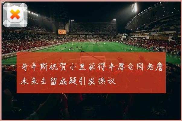 考辛斯祝贺小里获得丰厚合同老詹未来去留成疑引发热议