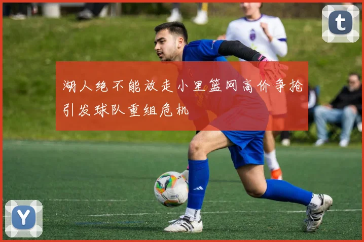 湖人绝不能放走小里篮网高价争抢引发球队重组危机