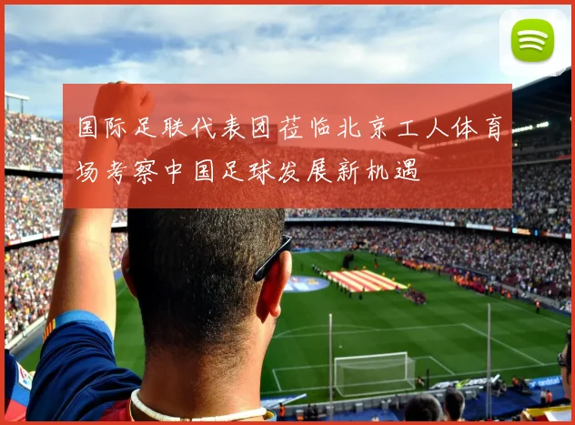 国际足联代表团莅临北京工人体育场考察中国足球发展新机遇