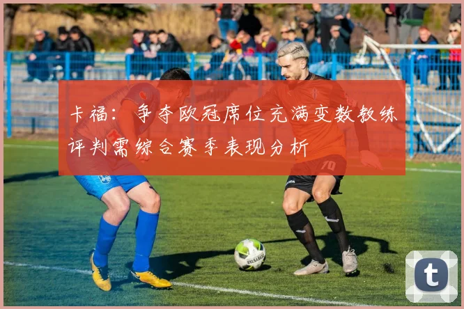 卡福：争夺欧冠席位充满变数教练评判需综合赛季表现分析