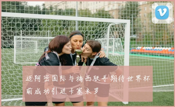 迈阿密国际与梅西联手期待世界杯前成功引进卡塞米罗