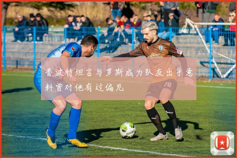 香波特坦言与罗斯成为队友出乎意料曾对他有过偏见