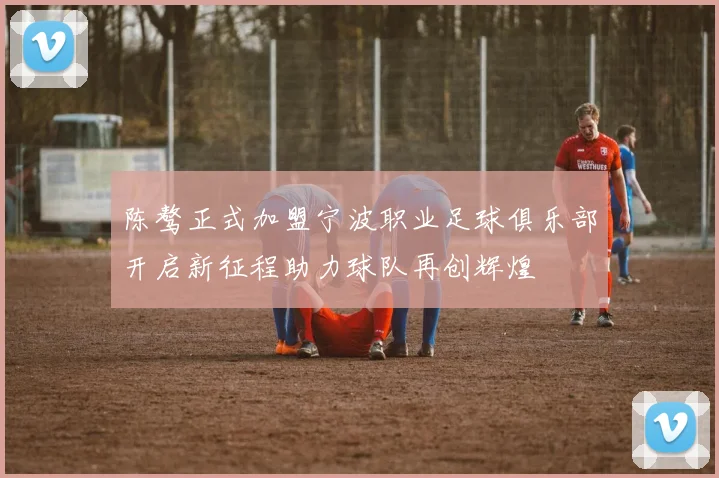 陈骜正式加盟宁波职业足球俱乐部开启新征程助力球队再创辉煌