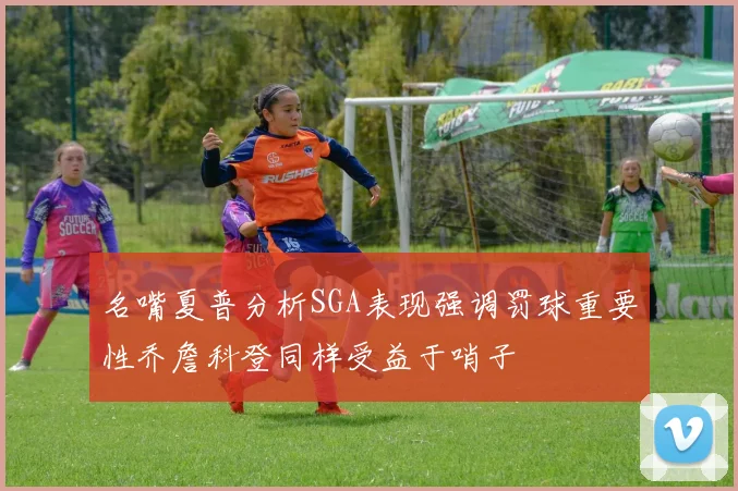 名嘴夏普分析SGA表现强调罚球重要性乔詹科登同样受益于哨子